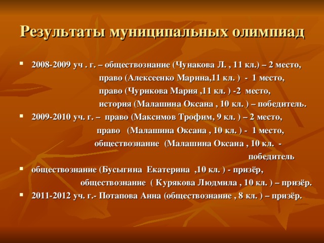 Результаты муниципальных олимпиад 2008-2009 уч . г. – обществознание (Чунакова Л. , 11 кл.) – 2 место,  право (Алексеенко Марина,11 кл. ) - 1 место,  право (Чурикова Мария ,11 кл. ) -2 место,  история (Малашина Оксана , 10 кл. ) – победитель. 2009-2010 уч. г. – право (Максимов Трофим, 9 кл. ) – 2 место,  право ( Малашина Оксана , 10 кл. ) - 1 место,  обществознание (Малашина Оксана , 10 кл.  -  победитель обществознание (Бусыгина Екатерина ,10 кл. ) - призёр,  обществознание ( Курякова Людмила , 10 кл. ) – призёр.