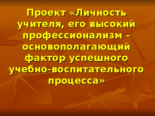 Проект «Личность учителя, его высокий профессионализм – основополагающий фактор успешного учебно-воспитательного процесса»