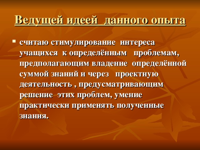 Ведущей идеей данного опыта считаю стимулирование интереса учащихся к определённым проблемам, предполагающим владение определённой суммой знаний и через проектную деятельность , предусматривающим решение этих проблем, умение практически применять полученные знания.  