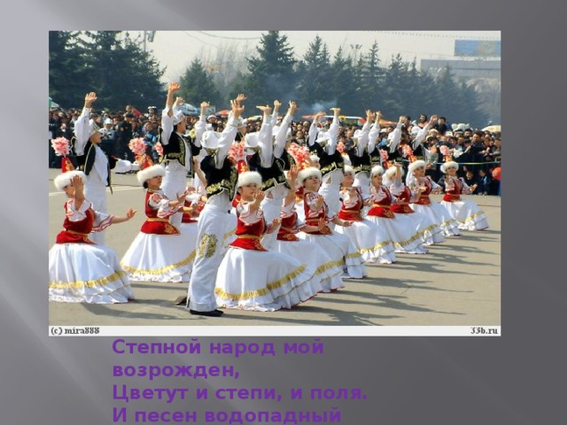 Степной народ мой возрожден, Цветут и степи, и поля. И песен водопадный звон Узнала ты, моя земля.