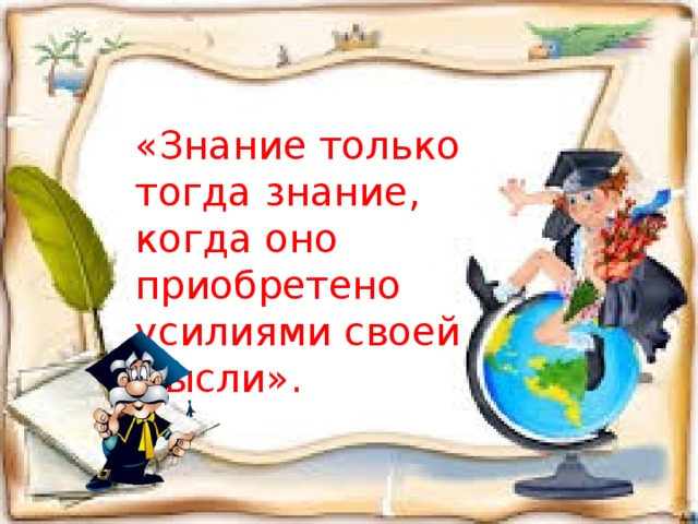 «Знание только тогда знание, когда оно приобретено усилиями своей мысли».  Л.Н. Толстой