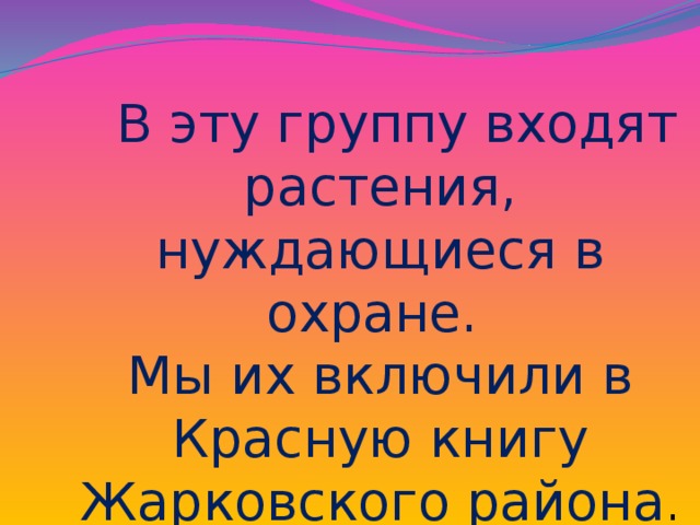 В эту группу входят растения, нуждающиеся в охране. Мы их включили в Красную книгу Жарковского района .