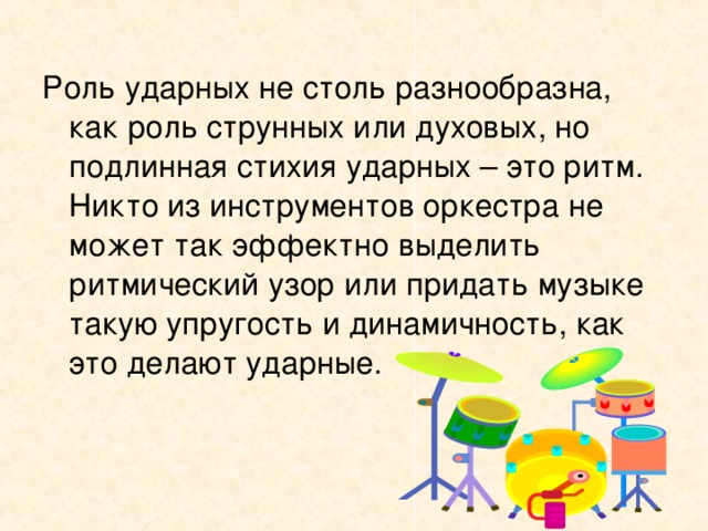 Роль ударных не столь разнообразна, как роль струнных или духовых, но подлинная стихия ударных – это ритм. Никто из инструментов оркестра не может так эффектно выделить ритмический узор или придать музыке такую упругость и динамичность, как это делают ударные.