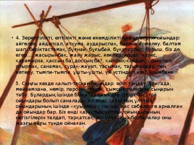 4. Зеректілікті, ептілікті және икемділікті қажет ететін ойындар: айгөлек, айдапсал, атқума, аударыспақ, бағана өрмелеу, балтам шап, бөріктастамақ, бұғнай, бұғыбай, бұқатартыс, бұрыш, біз де, егер..., жасырынбақ, жаяу жарыс, көкпар, көрші, күрес, қарамырза, қассың ба, доссың ба?, қындық-сандық, орын тап, отырмақ, санамақ, сұрақ-жауап, тасымақ, тасымалдау, тең көтеру, тымпи-тымпи, ұшты-ұшты, үй үстіндегі кім?, шымбике.   5. Соңғы кезде қалып-тасқан ойындар: әріп таңдау, бригада, мейрамхана, нөмір, пароль, пошта, сымсыз телефон, сыңарын табу. Бұлардың ішінде бірқатар ойындар спорттық, той ойындары болып саналады. Ал енді, қазақтың ұлттық ойындарының ішінде «қуырмаш» тәрізді жас сәбилерге арналған да ойындар бар. Біз енді қазақтың ұлттық ойындарының негізгілерін талдап, тарқатсақ. Ақсүйек. Қыз-бозбалалар оны жазғы айлы түнде ойнаған.