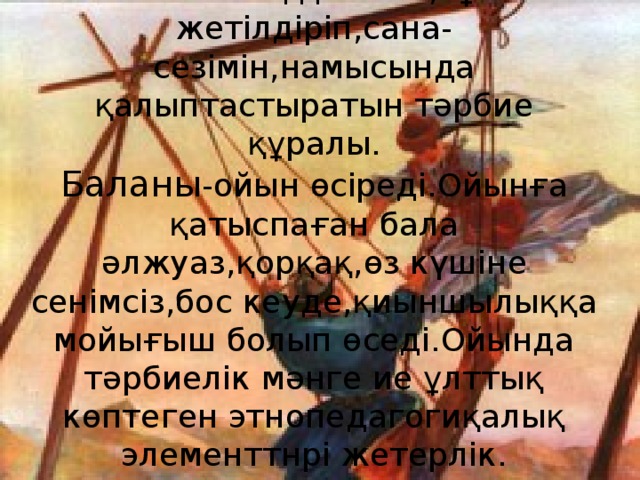 Ойын баланың денесін,тұлғасын жетілдіріп,сана-сезімін,намысында қалыптастыратын тәрбие құралы.  Баланы -ойын өсіреді.Ойынға қатыспаған бала әлжуаз,қорқақ,өз күшіне сенімсіз,бос кеуде,қиыншылыққа мойығыш болып өседі.Ойында тәрбиелік мәнге ие ұлттық көптеген этнопедагогиқалық элементтнрі жетерлік.