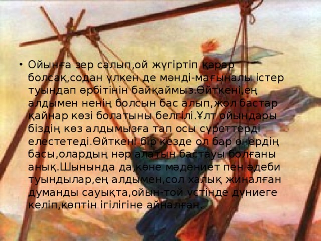 Ойынға зер салып,ой жүгіртіп қарар болсақ,содан үлкен де мәнді-мағыналы істер туындап өрбітінін байқаймыз.Өйткені,ең алдымен ненің болсын бас алып,жол бастар қайнар көзі болатыны белгілі.Ұлт ойындары біздің көз алдымызға тап осы сүреттерді елестетеді.Өйткені бір кезде ол бар өнердің басы,олардың нәр алатын бастауы болғаны анық.Шынында да,көне мәдениет пен әдеби туындылар,ең алдымен,сол халық жиналған думанды сауықта,ойын-той үстінде дүниеге келіп,көптін ігілігіне айналған.