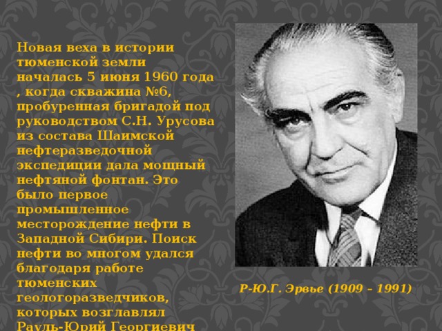 Новая веха в истории тюменской земли началась 5 июня 1960 года , когда скважина №6, пробуренная бригадой под руководством С.Н. Урусова из состава Шаимской нефтеразведочной экспедиции дала мощный нефтяной фонтан. Это было первое промышленное месторождение нефти в Западной Сибири. Поиск нефти во многом удался благодаря работе тюменских геологоразведчиков, которых возглавлял Рауль-Юрий Георгиевич Эрвье. Р-Ю.Г. Эрвье (1909 – 1991)