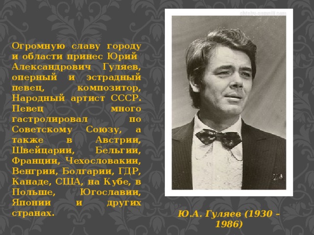 Огромную славу городу и области принес Юрий Александрович Гуляев, оперный и эстрадный певец, композитор, Народный артист СССР. Певец много гастролировал по Советскому Союзу, а также в Австрии, Швейцарии, Бельгии, Франции, Чехословакии, Венгрии, Болгарии, ГДР, Канаде, США, на Кубе, в Польше, Югославии, Японии и других странах. Ю.А. Гуляев (1930 – 1986)