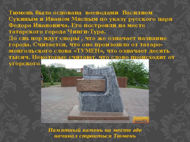 Тюмень была основана воеводами Василием Сукиным и Иваном Мясным по указу русского царя Федора Ивановича. Его построили на месте татарского города Чинги-Тура. До сих пор идут споры , что же означает название города. Считается, что оно произошло от татаро-монгольского слова «ТУМЕН», что означает десять тысяч. Некоторые считают, что слово происходит от угорского слова «ЧЕМГЕН» - город на пути. Памятный камень на месте где начинал строиться Тюмень