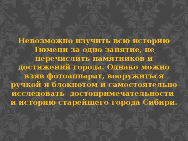 Невозможно изучить всю историю Тюмени за одно занятие, не перечислить памятников и достижений города. Однако можно взяв фотоаппарат, вооружиться ручкой и блокнотом и самостоятельно исследовать достопримечательности и историю старейшего города Сибири.