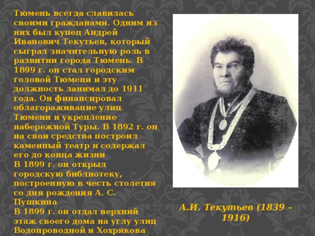 Тюмень всегда славилась своими гражданами. Одним из них был купец Андрей Иванович Текутьев, который сыграл значительную роль в развитии города Тюмень. В 1899 г. он стал городским головой Тюмени и эту должность занимал до 1911 года. Он финансировал облагораживание улиц Тюмени и укрепление набережной Туры. В 1892 г. он на свои средства построил каменный театр и содержал его до конца жизни В 1899 г. он открыл городскую библиотеку, построенную в честь столетия со дня рождения А. С. Пушкина В 1899 г. он отдал верхний этаж своего дома на углу улиц Водопроводной и Хохрякова для размещения трех народных училищ. Бедным ученикам он оказывал финансовую помощь, платя по 200 рублей в год. А.И. Текутьев (1839 – 1916)