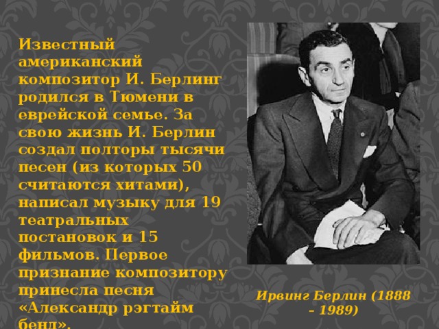 Известный американский композитор И. Берлинг родился в Тюмени в еврейской семье. За свою жизнь И. Берлин создал полторы тысячи песен (из которых 50 считаются хитами), написал музыку для 19 театральных постановок и 15 фильмов. Первое признание композитору принесла песня «Александр рэгтайм бенд». Ирвинг Берлин (1888 – 1989)