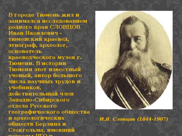 В городе Тюмень жил и занимался исследованием родного края СЛОВЦОВ Иван Яковлевич - тюменский краевед, этнограф, археолог, основатель краеведческого музея г. Тюмени. В истории Тюмени этот известный ученый, автор большого числа научных трудов и учебников, действительный член Западно-Сибирского отдела Русского географического o6щества и археологических обществ Берлина и Стокгольма, имевший награды РГО и Стокгольмской академии. И.Я. Словцов (1844-1907)