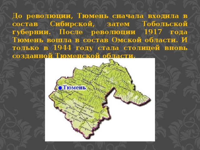 До революции, Тюмень сначала входила в состав Сибирской, затем Тобольской губернии. После революции 1917 года Тюмень вошла в состав Омской области. И только в 1944 году стала столицей вновь созданной Тюменской области.