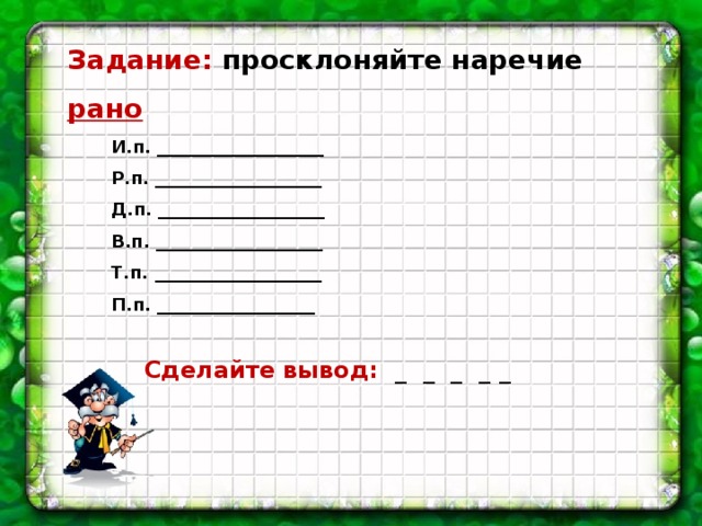 Задание: просклоняйте наречие рано И.п. ___________________ Р.п. ___________________ Д.п. ___________________ В.п. ___________________ Т.п. ___________________ П.п. __________________ Сделайте вывод: _ _ _ _ _