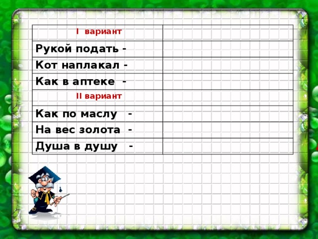 І вариант Рукой подать -  Кот наплакал - Как в аптеке -  ІІ вариант Как по маслу - На вес золота - Душа в душу - близко мало точно отлично, хорошо дорого дружно