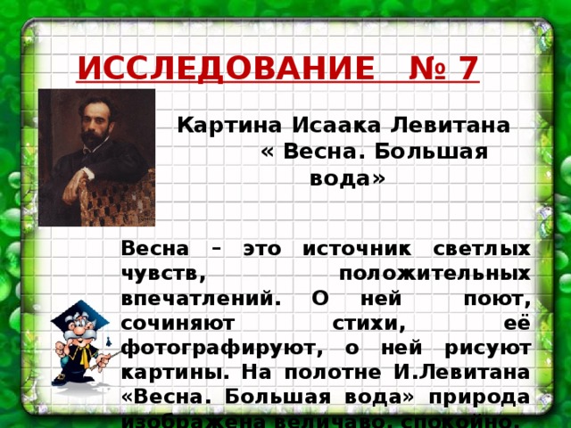 ИССЛЕДОВАНИЕ № 7 Картина Исаака Левитана  « Весна. Большая вода» Весна – это источник светлых чувств, положительных впечатлений. О ней поют, сочиняют стихи, её фотографируют, о ней рисуют картины. На полотне И.Левитана «Весна. Большая вода» природа изображена величаво, спокойно.