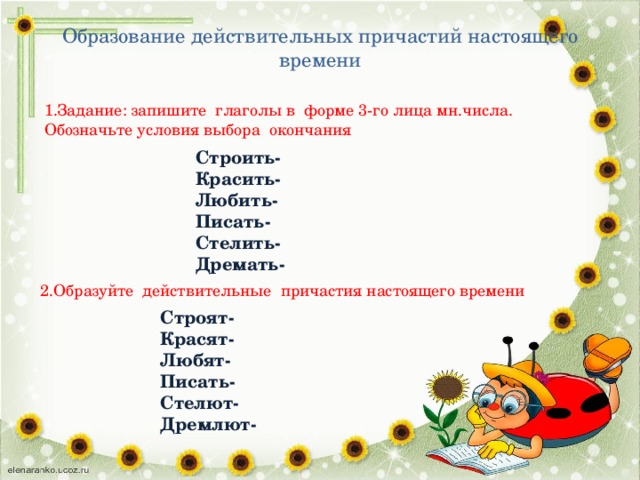 Образование действительных причастий настоящего времени 1.Задание: запишите глаголы в форме 3-го лица мн.числа. Обозначьте условия выбора окончания Строить- Красить- Любить- Писать- Стелить- Дремать- 2.Образуйте действительные причастия настоящего времени Строят- Красят- Любят- Писать- Стелют- Дремлют-