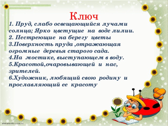 Ключ 1. Пруд, слабо освещающийся лучами солнца; Ярко цветущие на воде лилии. 2. Пестреющие на берегу цветы 3.Поверхность пруда ,отражающая огромные деревья старого сада. 4.На мостике, выступающем в воду. 5.Красотой,очаровывающей и нас, зрителей. 6.Художник, любящий свою родину и прославляющий ее красоту