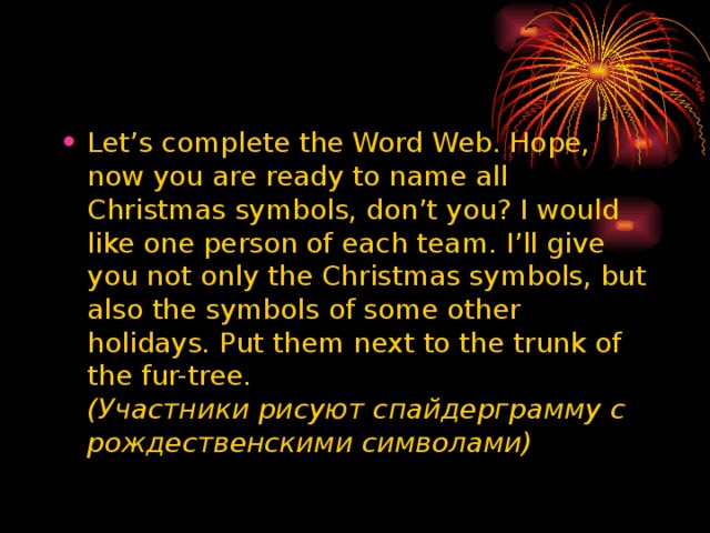 Let’s complete the Word Web. Hope, now you are ready to name all Christmas symbols, don’t you? I would like one person of each team. I’ll give you not only the Christmas symbols, but also the symbols of some other holidays. Put them next to the trunk of the fur-tree.  ( Участники  рисуют  спайдерграмму  с  рождественскими  символами )