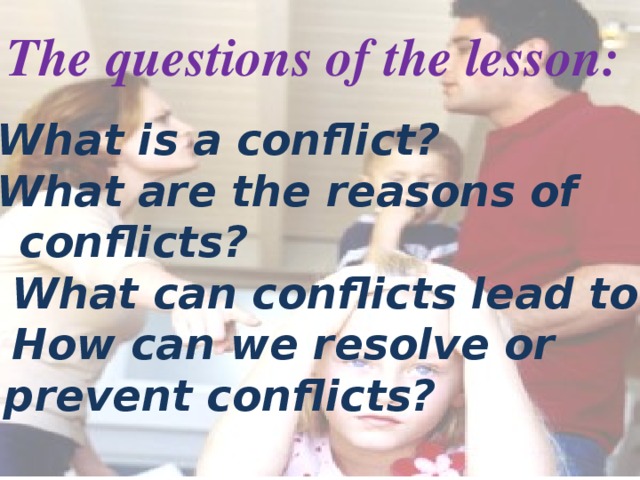 The questions of the lesson: * What is a conflict? * What are the reasons of  conflicts?  * What can conflicts lead to?  * How can we resolve or  prevent conflicts?