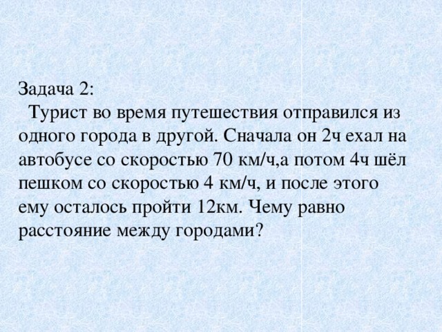 Задача 2:  Турист во время путешествия отправился из одного города в другой. Сначала он 2ч ехал на автобусе со скоростью 70 км/ч,а потом 4ч шёл пешком со скоростью 4 км/ч, и после этого ему осталось пройти 12км. Чему равно расстояние между городами?