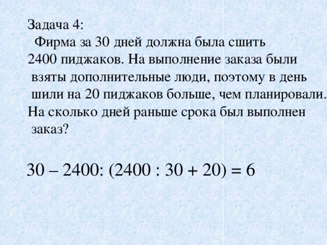 Задача 4:  Фирма за 30 дней должна была сшить 2400 пиджаков. На выполнение заказа были  взяты дополнительные люди, поэтому в день  шили на 20 пиджаков больше, чем планировали. На сколько дней раньше срока был выполнен  заказ? 30 – 2400: (2400 : 30 + 20) = 6