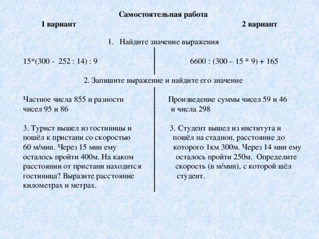 Самостоятельная работа  1 вариант 2 вариант  Найдите значение выражения 15*(300 - 252 : 14) : 9 6600 : (300 – 15 * 9) + 165 2. Запишите выражение и найдите его значение Частное числа 855 и разности Произведение суммы чисел 59 и 46 чисел 95 и 86 и числа 298 3. Турист вышел из гостиницы и 3. Студент вышел из института и пошёл к пристани со скоростью пошёл на стадион, расстояние до 60 м/мин. Через 15 мин ему которого 1км 300м. Через 14 мин ему осталось пройти 400м. На каком осталось пройти 250м. Определите расстоянии от пристани находится скорость (в м/мин), с которой шёл гостиница? Выразите расстояние студент. километрах и метрах.