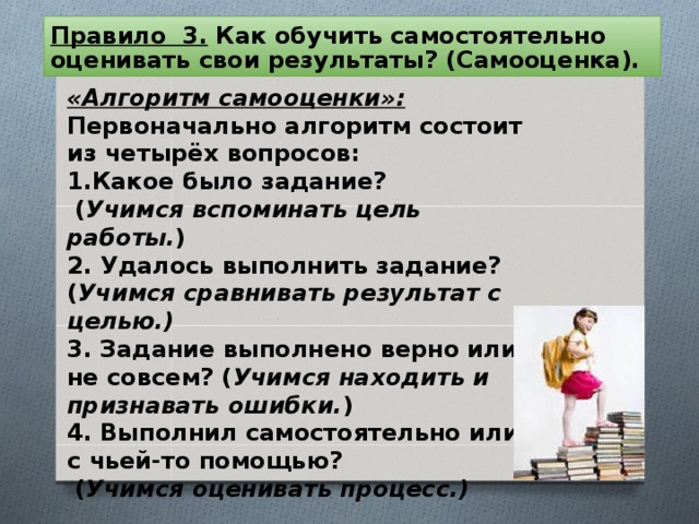 Правило 3. Как обучить самостоятельно оценивать свои результаты? (Самооценка).  «Алгоритм самооценки»: Первоначально алгоритм состоит из четырёх вопросов: Какое было задание?  ( Учимся вспоминать цель работы. ) 2. Удалось выполнить задание? ( Учимся сравнивать результат с целью.) 3. Задание выполнено верно или не совсем? ( Учимся находить и признавать ошибки. ) 4. Выполнил самостоятельно или с чьей-то помощью?  ( Учимся оценивать процесс.)