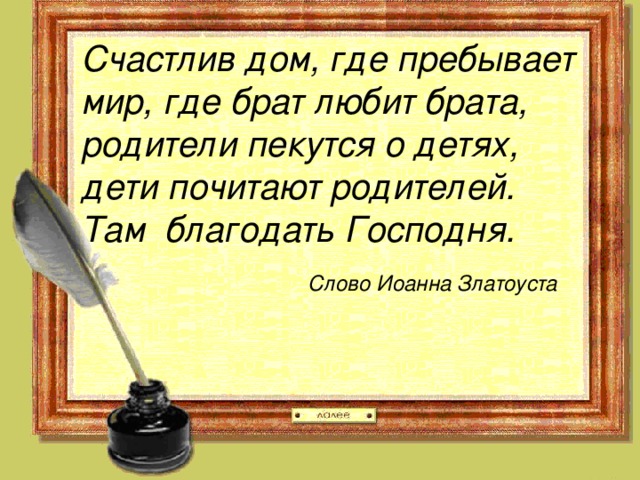 Счастлив дом, где пребывает мир, где брат любит брата, родители пекутся о детях, дети почитают родителей. Там благодать Господня.    Слово Иоанна Златоуста