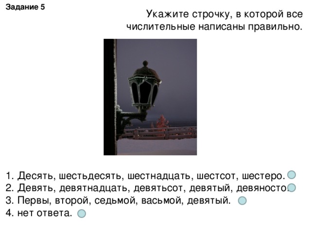 Задание 5 Укажите строчку, в которой все числительные написаны правильно. 1. Десять, шестьдесять, шестнадцать, шестсот, шестеро. 2. Девять, девятнадцать, девятьсот, девятый, девяносто. 3. Первы, второй, седьмой, васьмой, девятый. 4. нет ответа.