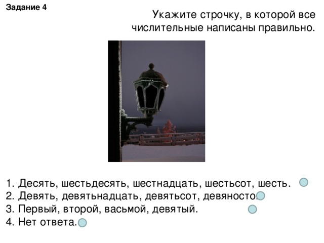 Задание 4 Укажите строчку, в которой все числительные написаны правильно. 1. Десять, шестьдесять, шестнадцать, шестьсот, шесть. 2. Девять, девятьнадцать, девятьсот, девяносто. 3. Первый, второй, васьмой, девятый. 4. Нет ответа.