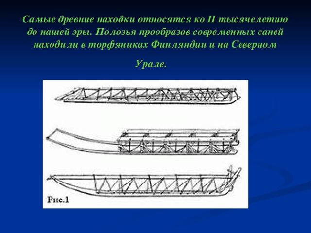 Самые древние находки относятся ко II тысячелетию до нашей эры. Полозья прообразов современных саней находили в торфяниках Финляндии и на Северном Урале. 