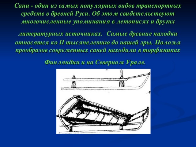 Сани - один из самых популярных видов транспортных средств в древней Руси. Об этом свидетельствуют многочисленные упоминания в летописях и других литературных источниках.  Самые древние находки относятся ко II тысячелетию до нашей эры. Полозья прообразов современных саней находили в торфяниках Финляндии и на Северном Урале. 