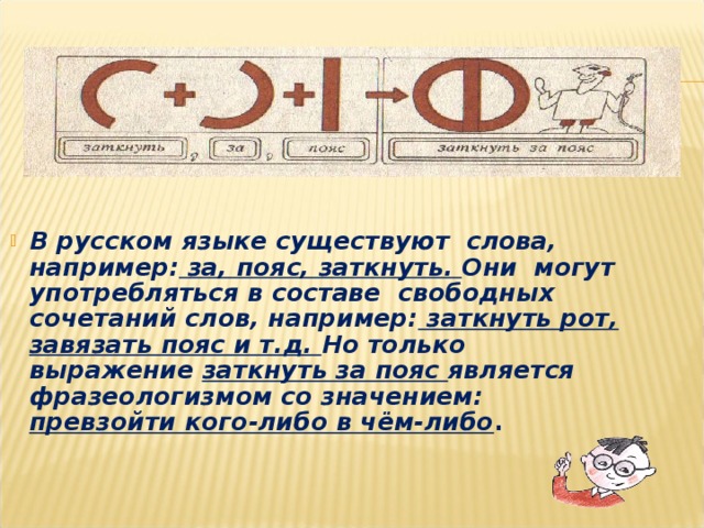 В русском языке существуют слова, например: за, пояс, заткнуть. Они могут употребляться в составе свободных сочетаний слов, например: заткнуть рот, завязать пояс и т.д. Но только выражение заткнуть за пояс является фразеологизмом со значением: превзойти кого-либо в чём-либо . В русском языке существуют слова, например: за, пояс, заткнуть. Они могут употребляться в составе свободных сочетаний слов, например: заткнуть рот, завязать пояс и т.д. Но только выражение заткнуть за пояс является фразеологизмом со значением: превзойти кого-либо в чём-либо