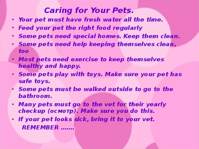 Caring for Your Pets. Your pet must have fresh water all the time. Feed your pet the right food regularly Some pets need special homes. Keep them clean. Some pets need help keeping themselves clean, too Most pets need exercise to keep themselves healthy and happy. Some pets play with toys. Make sure your pet has safe toys. Some pets must be walked outside to go to the bathroom. Many pets must go to the vet for their yearly checkup (осмотр). Make sure you do this. If your pet looks sick, bring it to your vet.  REMEMBER …….