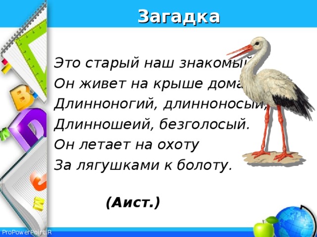 Загадка  Это старый наш знакомый: Он живет на крыше дома – Длинноногий, длинноносый, Длинношеий, безголосый. Он летает на охоту За лягушками к болоту.  (Аист.)