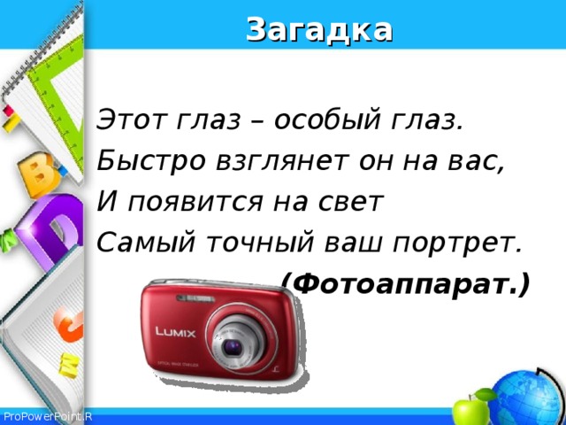 Загадка  Этот глаз – особый глаз. Быстро взглянет он на вас, И появится на свет Самый точный ваш портрет.  (Фотоаппарат.)