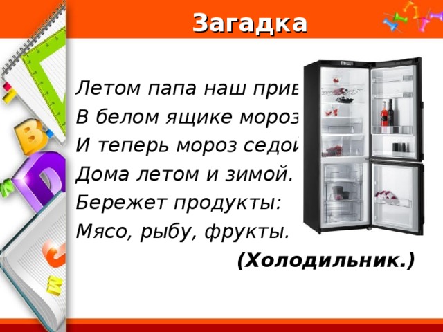 Загадка  Летом папа наш привез В белом ящике мороз. И теперь мороз седой Дома летом и зимой. Бережет продукты: Мясо, рыбу, фрукты. (Холодильник.)