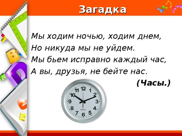 Загадка  Мы ходим ночью, ходим днем, Но никуда мы не уйдем. Мы бьем исправно каждый час, А вы, друзья, не бейте нас.  (Часы.)