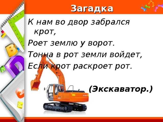 Загадка К нам во двор забрался крот, Роет землю у ворот. Тонна в рот земли войдет, Если крот раскроет рот.   (Экскаватор.)