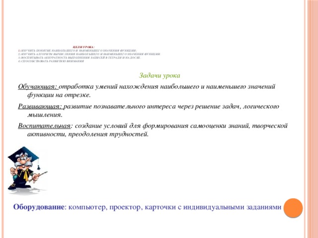 Цели урока:  1) изучить понятие наибольшего и наименьшего значения функции;  2) изучить алгоритм вычисления наибольшего и наименьшего значения функции.  3) воспитывать аккуратность выполнения записей в тетради и на доске.  4) способствовать развитию внимания   Задачи урока Обучающая: отработка умений нахождения наибольшего и наименьшего значений функции на отрезке. Развивающая: развитие познавательного интереса через решение задач, логического мышления. Воспитательная : создание условий для формирования самооценки знаний, творческой активности, преодоления трудностей. Оборудование : компьютер, проектор, карточки с индивидуальными заданиями