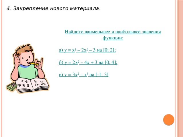 4. Закрепление нового материала. Найдите наименьшее и наибольшее значения функции: а) у = х 4 – 2х 3 – 3 на [0; 2]; б) у = 2х 2 – 4х + 3 на [0; 4]; в) у = 3х 2 – х 3 на [-1; 3]