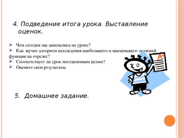 4. Подведение итога урока. Выставление оценок.  Чем сегодня мы занимались на уроке?  Как звучит алгоритм нахождения наибольшего и наименьшего значений функции на отрезке?  Соответствует ли урок поставленным целям?  Оцените свои результаты.     5. Домашнее задание.