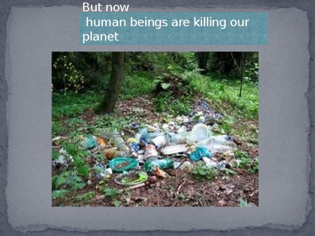 But now  human beings are killing our planet