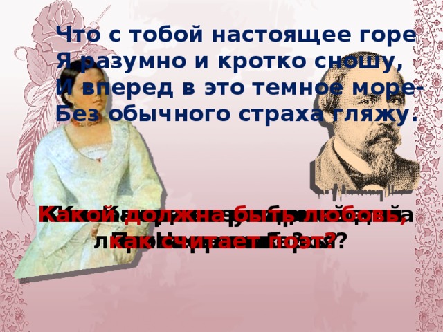 Ты всегда хороша несравненно. Но когда я уныл и угрюм, Оживляется так вдохновенно Твой веселый насмешливый ум.  То хохочешь так бойко и мило. Так врагов моих глупых бранишь, То, понурив головку уныло. Так лукаво меня ты смешишь;  Так добра ты, скупая на ласки, Поцелуй твой так полон огня, и твои ненаглядные глазки Так голубят и гладят меня, -  Что с тобой настоящее горе Я разумно и кротко сношу, И вперед в это темное море- Без обычного страха гляжу. Каким вы увидели лирического героя? Каков характер лирической героини? Какое влияние оказывает на Поэта ее любовь? Каков идеал любимой для Некрасова? Какой должна быть любовь, как считает поэт?