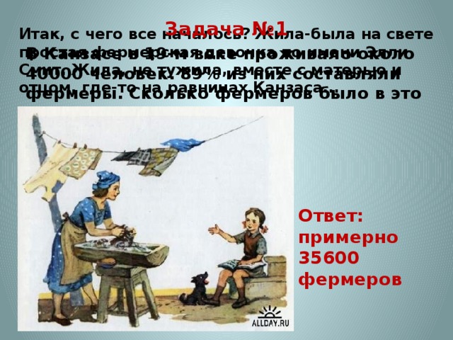 Задача №1 В Канзасе в 19-м веке проживало около 40000 человек. 89% из них составляли фермеры. Сколько фермеров было в это время в Канзасе? Итак, с чего все началось? Жила-была на свете простая фермерская девочка по имени Элли Смит. Жила, не тужила, вместе с матерью и отцом, где-то на равнинах Канзаса...   Ответ: примерно 35600 фермеров