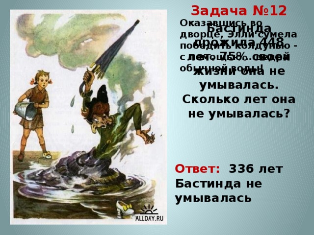 Задача №12 Бастинда прожила 448 лет. 75% своей жизни она не умывалась. Сколько лет она не умывалась? Оказавшись во дворце, Элли сумела победить колдунью - с помощью... ведра обычной воды!    Ответ: 336 лет Бастинда не умывалась