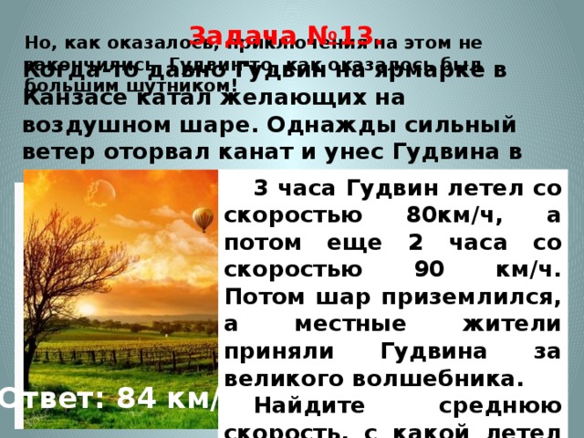 Задача №13. Когда-то давно Гудвин на ярмарке в Канзасе катал желающих на воздушном шаре. Однажды сильный ветер оторвал канат и унес Гудвина в волшебную страну. Но, как оказалось, приключения на этом не закончились. Гудвин-то, как оказалось был большим шутником!    3 часа Гудвин летел со скоростью 80км/ч, а потом еще 2 часа со скоростью 90 км/ч. Потом шар приземлился, а местные жители приняли Гудвина за великого волшебника. Найдите среднюю скорость, с какой летел Гудвин на воздушном шаре. Ответ: 84 км/ч