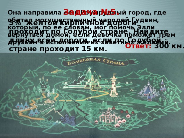 Она направила ее в Изумрудный город, где обитал могущественный чародей Гудвин, который, по ее словам, мог помочь Элли вернуться домой, если девочка поможет трем друзьям в исполнении их заветных желаний.    Задача №5. 5% желтой кирпичной дороги проходит по Голубой стране. Найдите длину всей дороги, если по Голубой стране проходит 15 км. Ответ: 300 км.